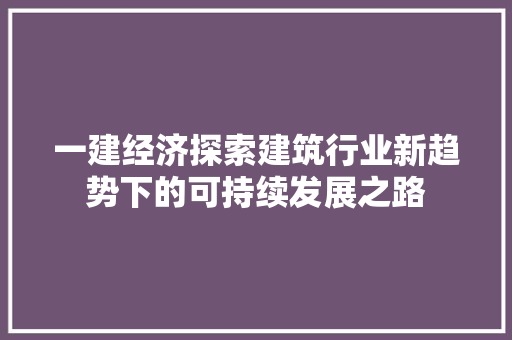 一建经济探索建筑行业新趋势下的可持续发展之路 一建经济探索建筑行业新趋势下的可持续发展之路