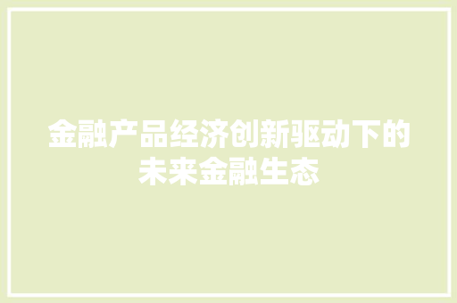 金融产品经济创新驱动下的未来金融生态 金融产品经济创新驱动下的未来金融生态