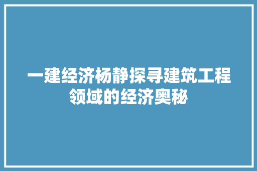 一建经济杨静探寻建筑工程领域的经济奥秘 一建经济杨静探寻建筑工程领域的经济奥秘
