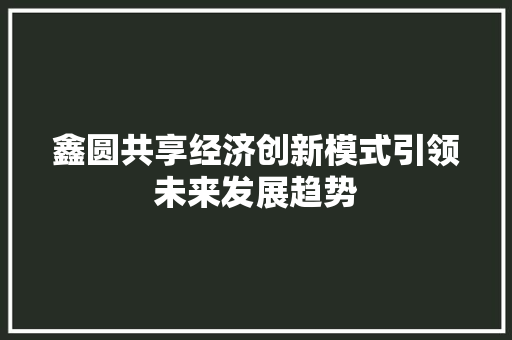 鑫圆共享经济创新模式引领未来发展趋势 鑫圆共享经济创新模式引领未来发展趋势