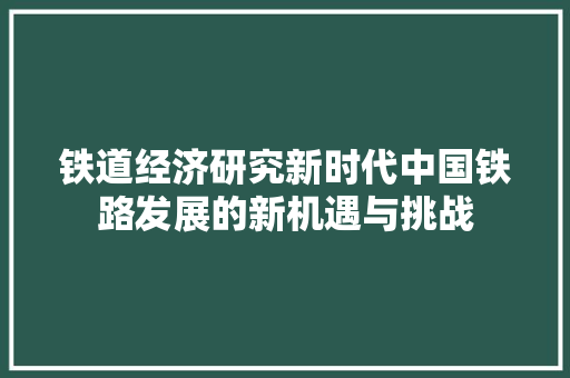铁道经济研究新时代中国铁路发展的新机遇与挑战 铁道经济研究新时代中国铁路发展的新机遇与挑战