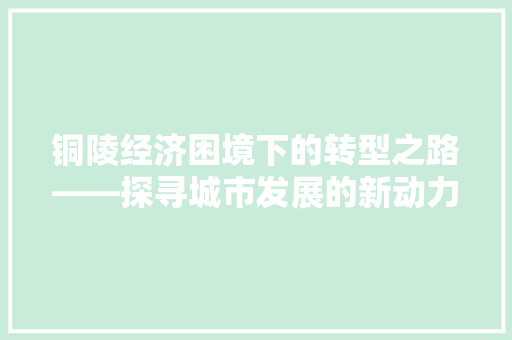 铜陵经济困境下的转型之路——探寻城市发展的新动力 铜陵经济困境下的转型之路——探寻城市发展的新动力