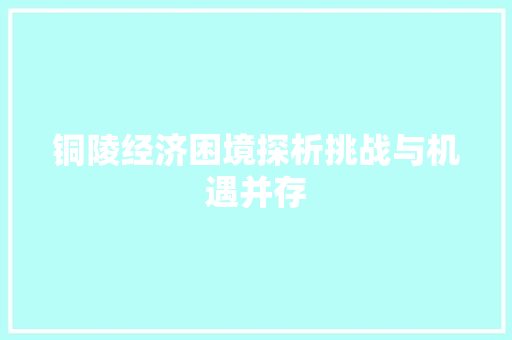 铜陵经济困境探析挑战与机遇并存 铜陵经济困境探析挑战与机遇并存