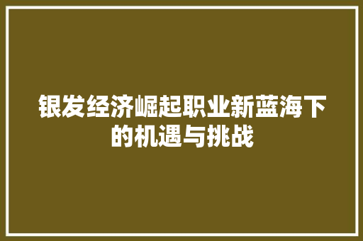 银发经济崛起职业新蓝海下的机遇与挑战 银发经济崛起职业新蓝海下的机遇与挑战