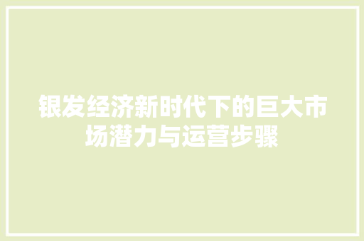 银发经济新时代下的巨大市场潜力与运营步骤 银发经济新时代下的巨大市场潜力与运营步骤