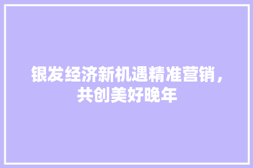 银发经济新机遇精准营销,共创美好晚年 银发经济新机遇精准营销,共创美好晚年