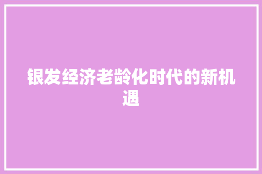 银发经济老龄化时代的新机遇 银发经济老龄化时代的新机遇