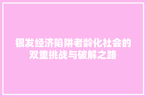 银发经济陷阱老龄化社会的双重挑战与破解之路 银发经济陷阱老龄化社会的双重挑战与破解之路