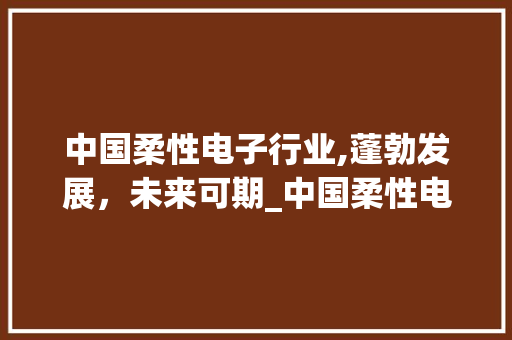 中国柔性电子行业,蓬勃发展,未来可期_中国柔性电子行业市场趋势 中国柔性电子行业,蓬勃发展,未来可期_中国柔性电子行业市场趋势