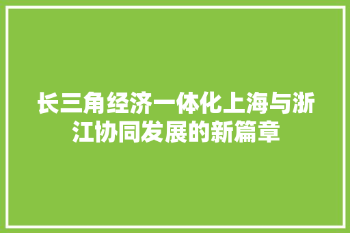 长三角经济一体化上海与浙江协同发展的新篇章 长三角经济一体化上海与浙江协同发展的新篇章