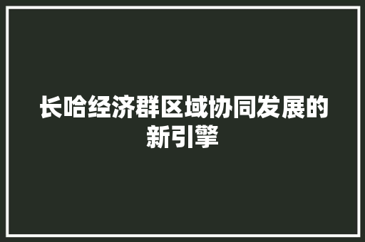 长哈经济群区域协同发展的新引擎 长哈经济群区域协同发展的新引擎