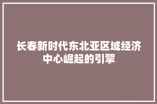 长春新时代东北亚区域经济中心崛起的引擎 长春新时代东北亚区域经济中心崛起的引擎