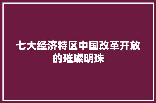 七大经济特区中国改革开放的璀璨明珠 七大经济特区中国改革开放的璀璨明珠