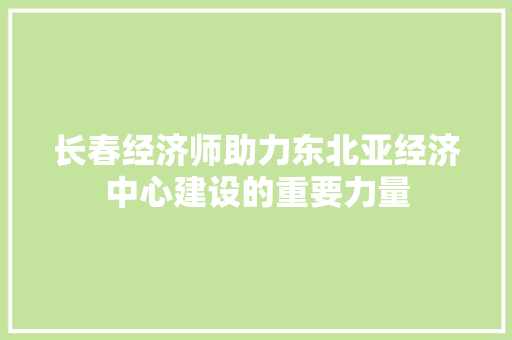 长春经济师助力东北亚经济中心建设的重要力量 长春经济师助力东北亚经济中心建设的重要力量