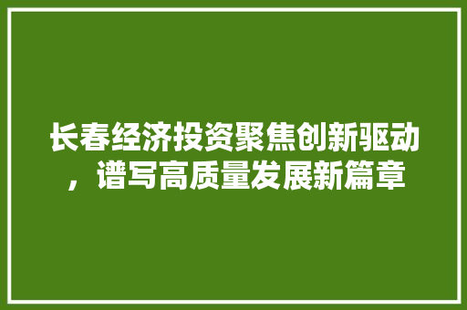 长春经济投资聚焦创新驱动,谱写高质量发展新篇章 长春经济投资聚焦创新驱动,谱写高质量发展新篇章