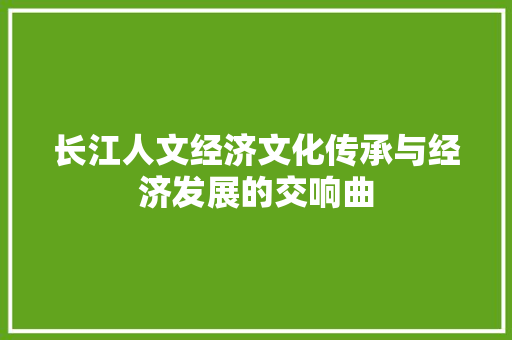 长江人文经济文化传承与经济发展的交响曲 长江人文经济文化传承与经济发展的交响曲