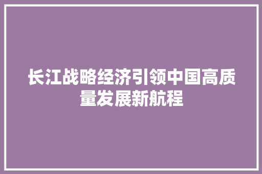 长江战略经济引领中国高质量发展新航程 长江战略经济引领中国高质量发展新航程