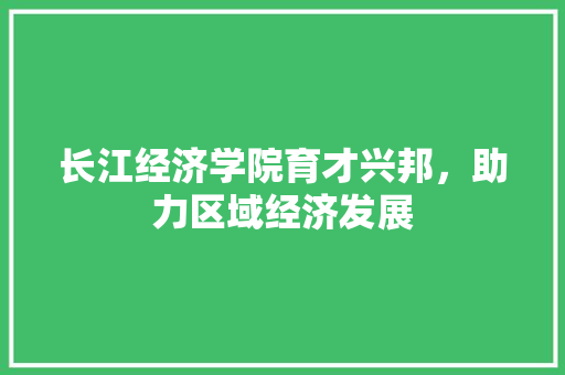 长江经济学院育才兴邦，助力区域经济发展