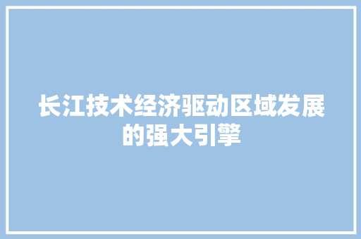 长江技术经济驱动区域发展的强大引擎 长江技术经济驱动区域发展的强大引擎