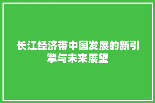 长江经济带中国发展的新引擎与未来展望 长江经济带中国发展的新引擎与未来展望