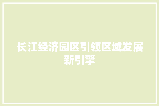 长江经济园区引领区域发展新引擎 长江经济园区引领区域发展新引擎