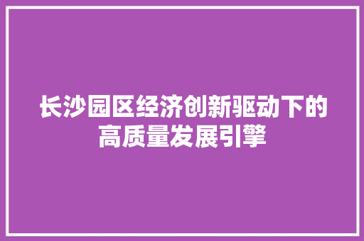长沙园区经济创新驱动下的高质量发展引擎 长沙园区经济创新驱动下的高质量发展引擎
