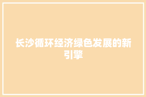 长沙循环经济绿色发展的新引擎 长沙循环经济绿色发展的新引擎
