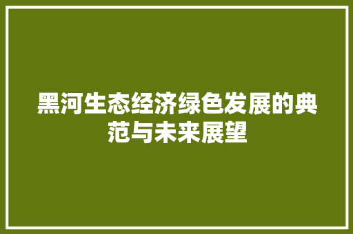 黑河生态经济绿色发展的典范与未来展望 黑河生态经济绿色发展的典范与未来展望