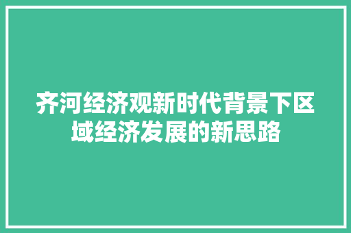 齐河经济观新时代背景下区域经济发展的新思路 齐河经济观新时代背景下区域经济发展的新思路