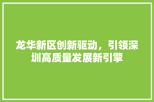 龙华新区创新驱动,引领深圳高质量发展新引擎 龙华新区创新驱动,引领深圳高质量发展新引擎