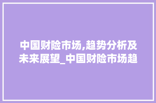 中国财险市场,趋势分析及未来展望_中国财险市场趋势分析 中国财险市场,趋势分析及未来展望_中国财险市场趋势分析