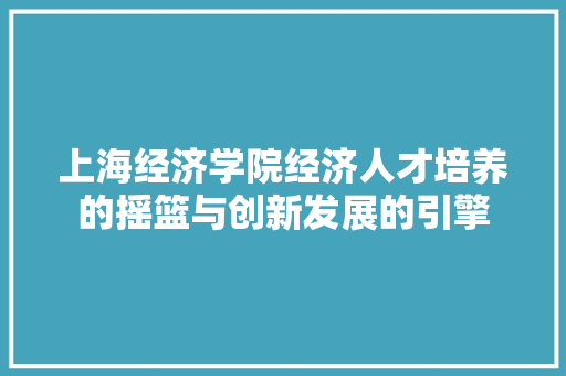 上海经济学院经济人才培养的摇篮与创新发展的引擎 上海经济学院经济人才培养的摇篮与创新发展的引擎
