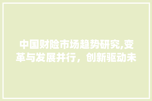 中国财险市场趋势研究,变革与发展并行,创新驱动未来_中国财险市场趋势研究 中国财险市场趋势研究,变革与发展并行,创新驱动未来_中国财险市场趋势研究