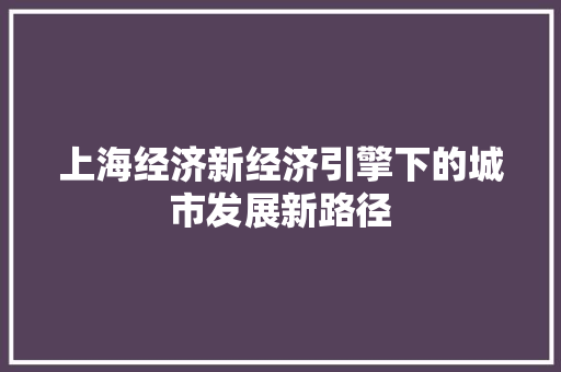 上海经济新经济引擎下的城市发展新路径 上海经济新经济引擎下的城市发展新路径