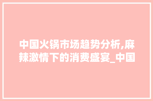 中国火锅市场趋势分析,麻辣激情下的消费盛宴_中国餐饮火锅市场趋势分析 中国火锅市场趋势分析,麻辣激情下的消费盛宴_中国餐饮火锅市场趋势分析