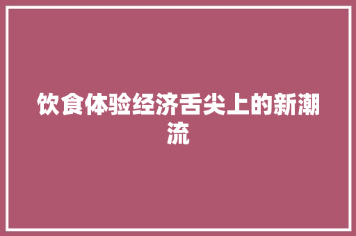饮食体验经济舌尖上的新潮流 饮食体验经济舌尖上的新潮流