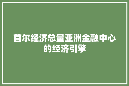首尔经济总量亚洲金融中心的经济引擎 首尔经济总量亚洲金融中心的经济引擎