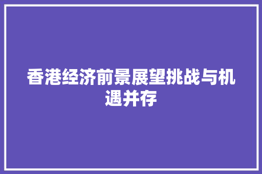 香港经济前景展望挑战与机遇并存 香港经济前景展望挑战与机遇并存