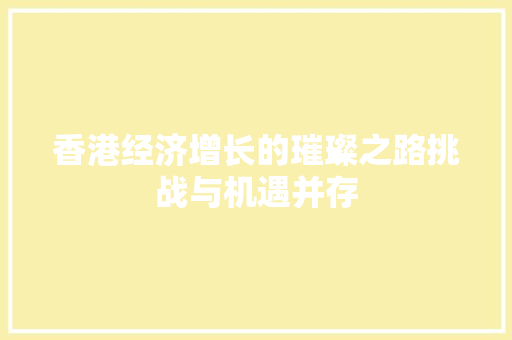 香港经济增长的璀璨之路挑战与机遇并存 香港经济增长的璀璨之路挑战与机遇并存