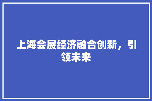 上海会展经济融合创新,引领未来 上海会展经济融合创新,引领未来