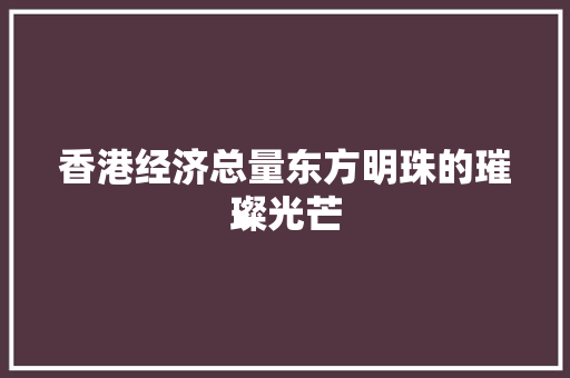 香港经济总量东方明珠的璀璨光芒 香港经济总量东方明珠的璀璨光芒