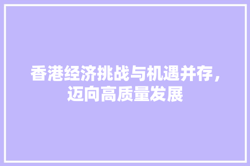 香港经济挑战与机遇并存,迈向高质量发展 香港经济挑战与机遇并存,迈向高质量发展