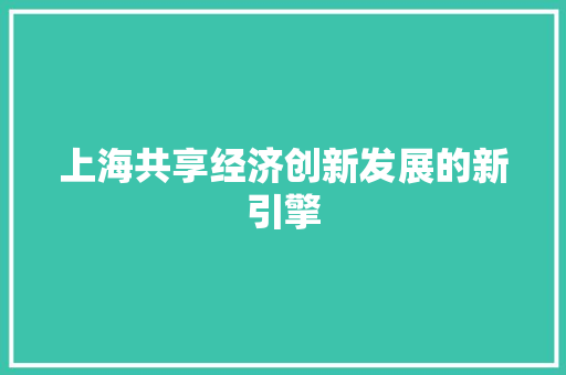 上海共享经济创新发展的新引擎 上海共享经济创新发展的新引擎
