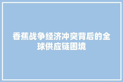 香蕉战争经济冲突背后的全球供应链困境 香蕉战争经济冲突背后的全球供应链困境