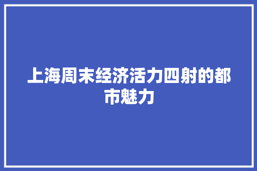 上海周末经济活力四射的都市魅力 上海周末经济活力四射的都市魅力
