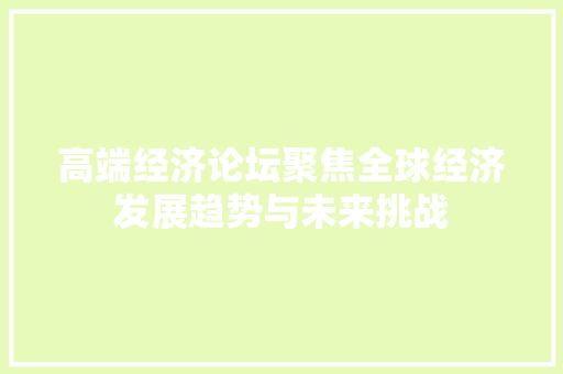 高端经济论坛聚焦全球经济发展趋势与未来挑战 高端经济论坛聚焦全球经济发展趋势与未来挑战