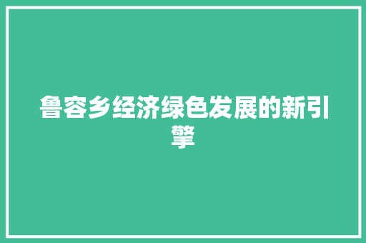 鲁容乡经济绿色发展的新引擎 鲁容乡经济绿色发展的新引擎