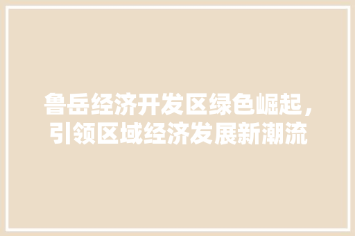 鲁岳经济开发区绿色崛起,引领区域经济发展新潮流 鲁岳经济开发区绿色崛起,引领区域经济发展新潮流