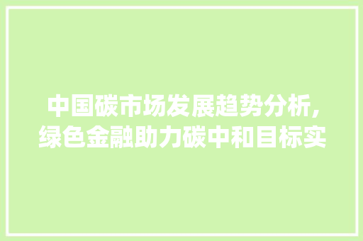 中国碳市场发展趋势分析,绿色金融助力碳中和目标实现_中国碳市场趋势分析 中国碳市场发展趋势分析,绿色金融助力碳中和目标实现_中国碳市场趋势分析
