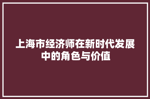 上海市经济师在新时代发展中的角色与价值 上海市经济师在新时代发展中的角色与价值